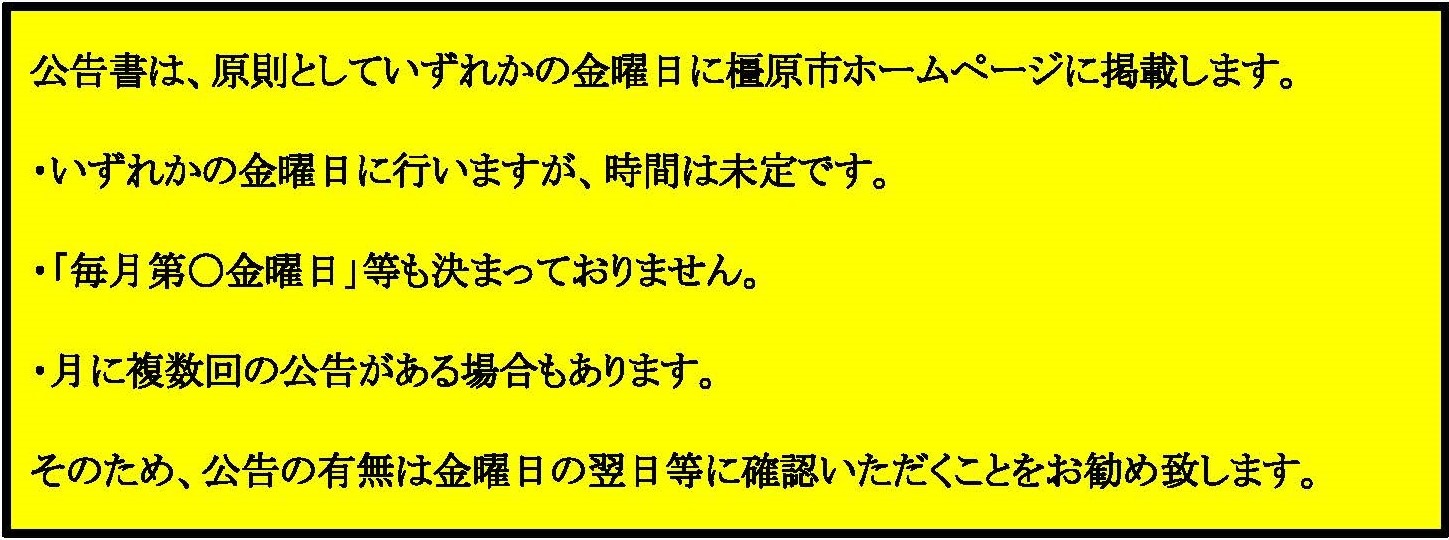 公告書は、原則としていずれかの金曜日に橿原市ホームページに掲載します。いずれかの金曜日に行いますが、時間は未定です。「毎月第○金曜日」等も決まっておりません。月に複数回の公告がある場合もあります。そのため、公告の有無は金曜日の翌日等に確認いただくことをお勧め致します。