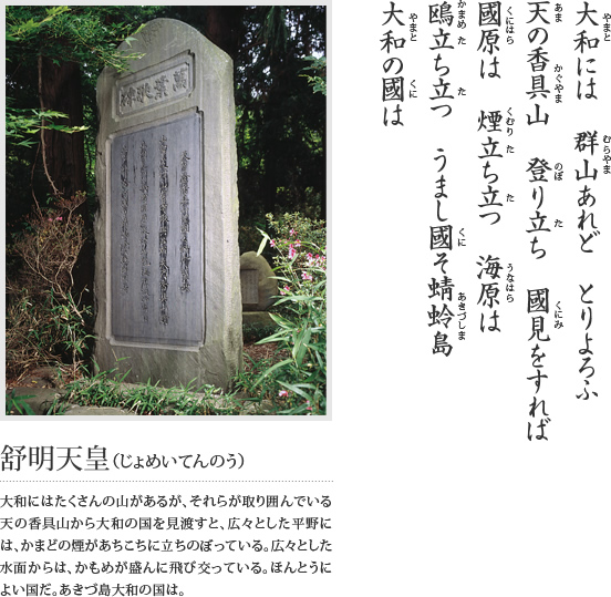 大和には 群山あれど とりよろふ 天の香具山 登り立ち 國見をすれば 國原は 煙立ち立つ 海原は 鴎立ち立つ うまし國そ蜻蛉島 大和の國は(舒明天皇(じょめいてんのう)大和にはたくさんの山があるが、それらが取り囲んでいる天の香具山から大和の国を見渡すと、広々とした平野には、かまどの煙があちこちに立ちのぼっている。広々とした水面からは、かもめが盛んに飛び交っている。ほんとうによい国だ。あきづ島大和の国は)という万葉歌が刻まれている石碑の写真