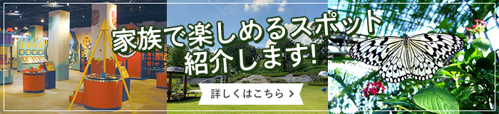 家族で楽しめるスポット紹介します！ 詳しくはこちら