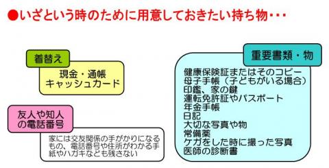 いざという時のために用意しておきたい持ち物 1着替え、現金、通帳 2友人や知人の電話番号（電話番号や住所がわかる手紙やはがきなども残さない） 3重要書類、重要物品（健康保険証、母子手帳、印鑑、家の鍵、運転免許証、パスポート、年金手帳、日記、大切な写真や物、常備薬、けがの写真、医師の診断書）