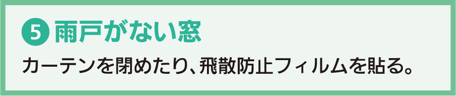 5.雨戸がない窓：カーテンを閉めたり、飛散防止フィルムを貼る。