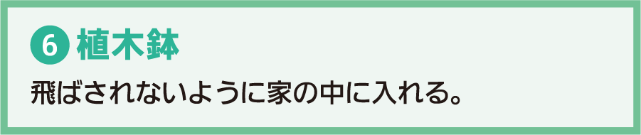 6.植木鉢：飛ばされないように家の中に入れる。