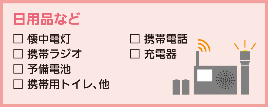 日用品など：□懐中電灯 □携帯ラジオ □予備電池 □携帯用トイレ、他 □携帯電話 □充電器