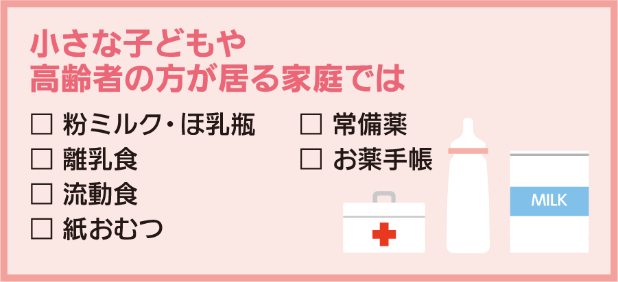 小さな子どもや高齢者の方が居る家庭では：□粉ミルク・ ほ乳瓶 □離乳食 □流動食 □紙おむつ □常備薬 □お薬手帳