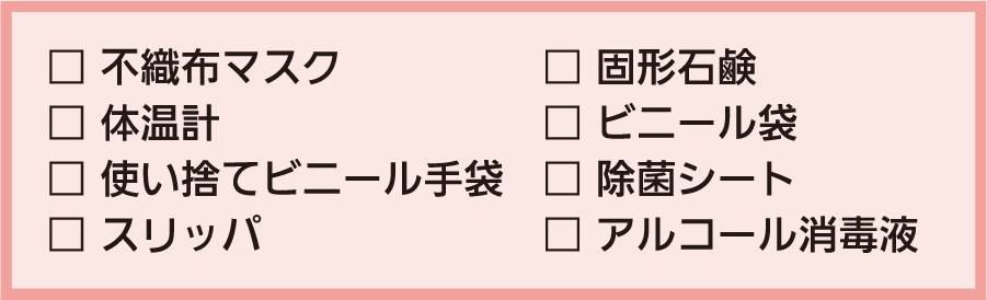 □不織布マスク □体温計 □使い捨てビニール手袋 □スリッパ □固形石鹸 □ビニール袋 □除菌シート □アルコール消毒液