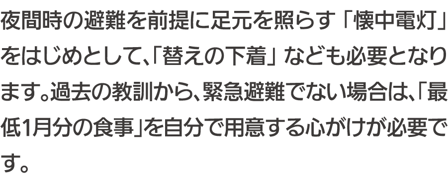 夜間時の避難を前提に足元を照らす「懐中電灯」をはじめとして、「替えの下着」なども必要となります。過去の教訓から、緊急避難でない場合は、「最低1月分の食事」を自分で用意する心がけが必要です。