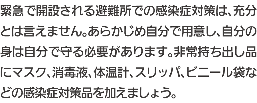 緊急で開設される避難所での感染症対策は、充分とは言えません。あらかじめ自分で用意し、自分の身は自分で守る必要があります。非常持ち出し品にマスク、消毒液、体温計、スリッパ、ビニール袋などの感染症対策品を加えましょう。