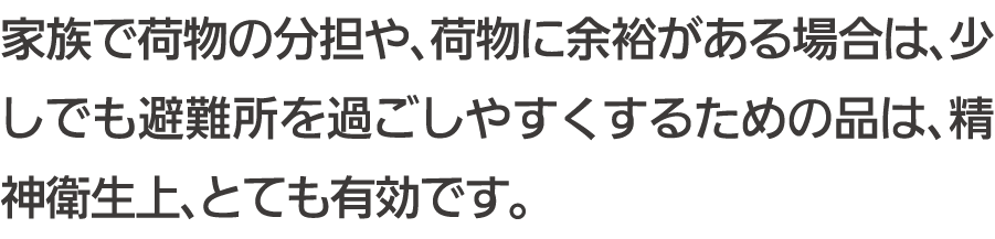 家族で荷物の分担や、荷物に余裕がある場合は、少しでも避難所を過ごしやすくするための品は、精神衛生上、とても有効です。