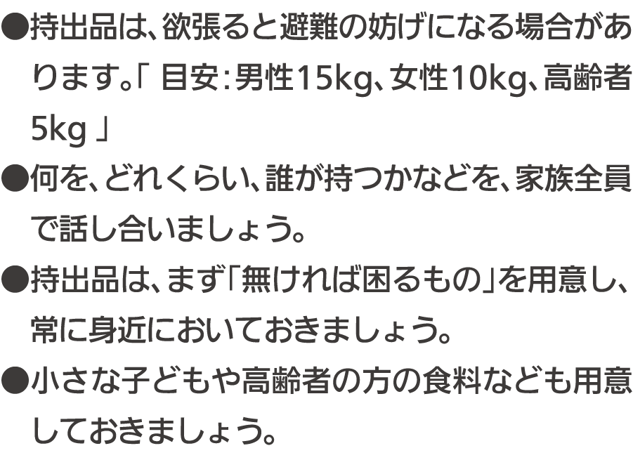 ●持出品は、欲張ると避難の妨げになる場合があります。「目安：男性15kg、女性10kg、高齢者5kg」 ●何を、どれくらい、誰が持つかなどを、家族全員で話し合いましょう。 ●持出品は、まず「無ければ困るもの」を用意し、常に身近においておきましょう。 ●小さな子どもや高齢者の方の食料なども用意しておきましょう。