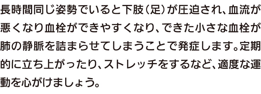 長時間同じ姿勢でいると下肢（足）が圧迫され、血流が悪くなり血栓ができやすくなり、できた小さな血栓が肺の静脈を詰まらせてしまうことで発症します。定期的に立ち上がったり、ストレッチをするなど、適度な運動を心がけましょう。