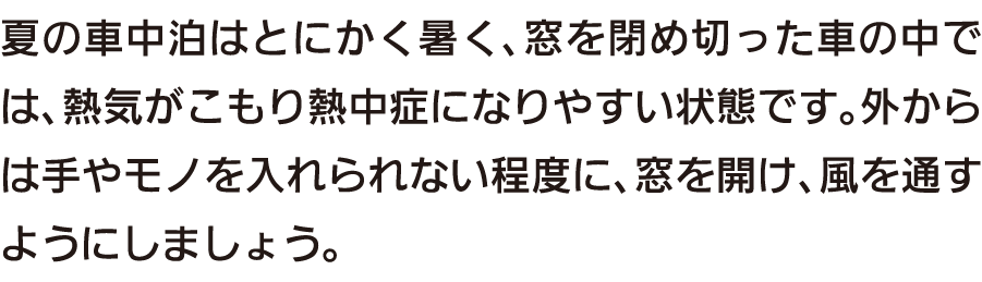 夏の車中泊はとにかく暑く、窓を閉め切った車の中では、熱気がこもり熱中症になりやすい状態です。外からは手やモノを入れられない程度に、窓を開け、風を通すようにしましょう。