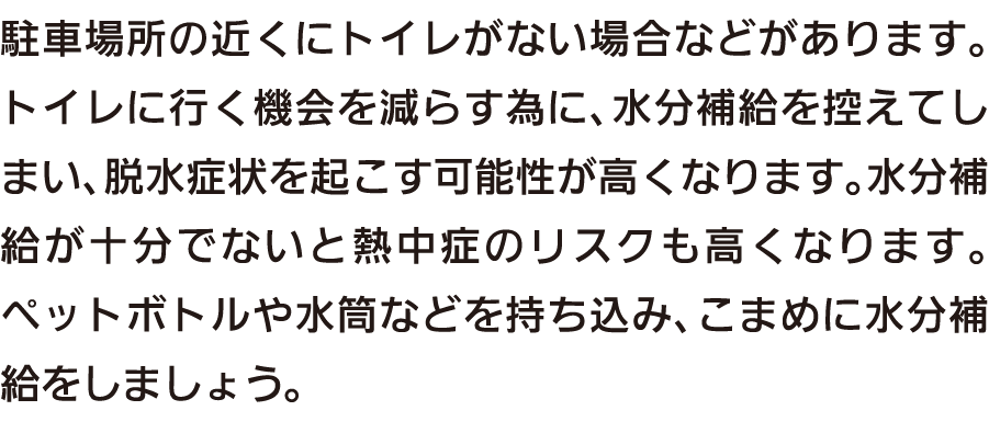 駐車場所の近くにトイレがない場合などがあります。トイレに行く機会を減らす為に、水分補給を控えてしまい、脱水症状を起こす可能性が高くなります。水分補給が十分でないと熱中症のリスクも高くなります。ペットボトルや水筒などを持ち込み、こまめに水分補給をしましょう。