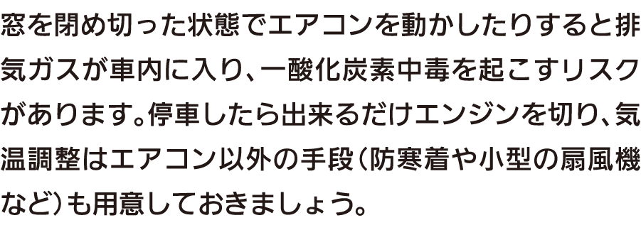 窓を閉め切った状態でエアコンを動かしたりすると排気ガスが車内に入り、一酸化炭素中毒を起こすリスクがあります。停車したら出来るだけエンジンを切り、気温調整はエアコン以外の手段（防寒着や小型の扇風機など）も用意しておきましょう。