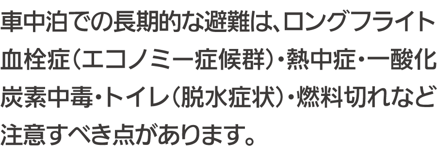 車中泊での長期的な避難は、ロングフライト血栓症（エコノミー症候群）・熱中症・一酸化炭素中毒・トイレ（脱水症状）・燃料切れなど注意すべき点があります。