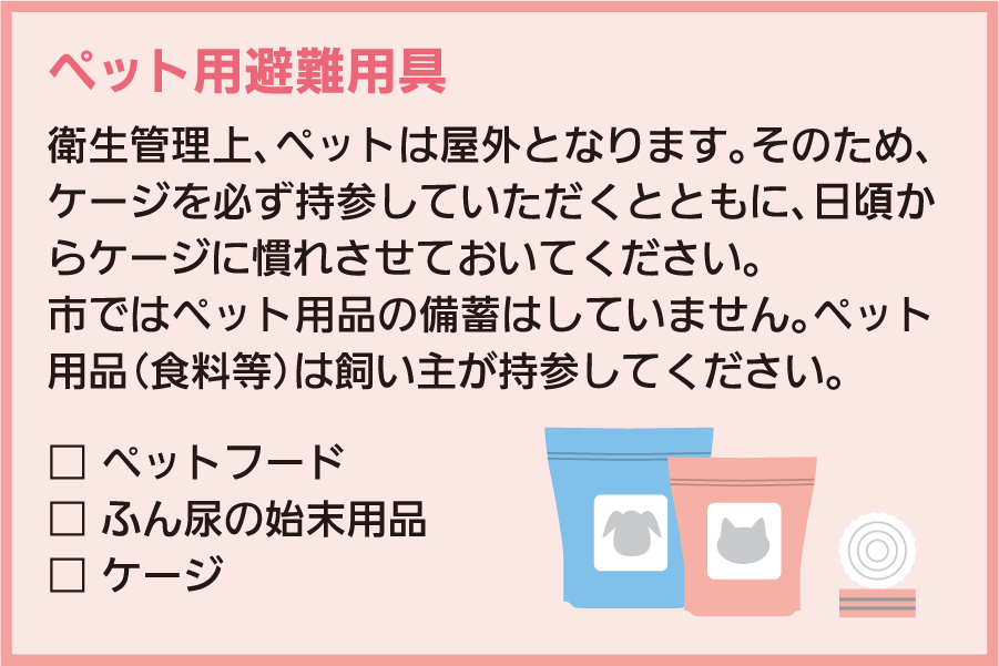 ペット用避難用具：衛生管理上、ペットは屋外となります。そのため、ケージを必ず持参していただくとともに、日頃からケージに慣れさせておいてください。市ではペット用品の備蓄はしていません。ペット用品（食料等）は飼い主が持参してください。 □ペットフード □ふん尿の始末用品 □ケージ