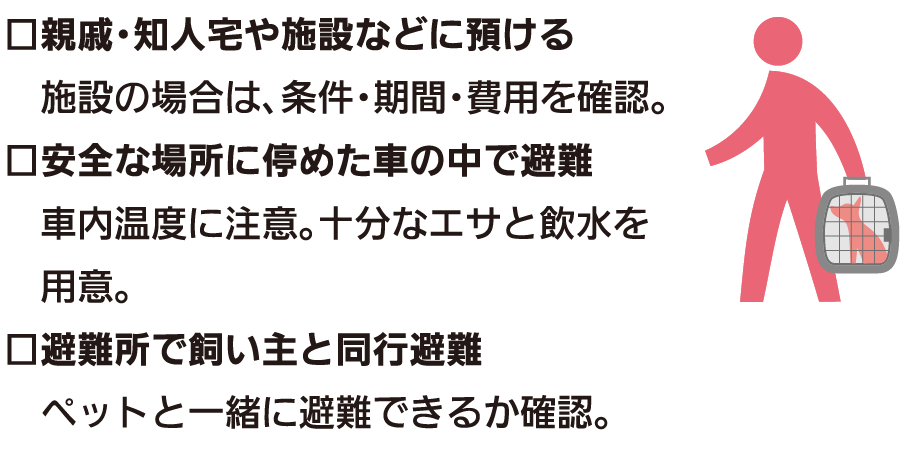 □親戚・知人宅や施設などに預ける 施設の場合は、条件・期間・費用を確認。 □安全な場所に停めた車の中で避難 車内温度に注意。十分なエサと飲水を用意。 □避難所で飼い主と同行避難 ペットと一緒に避難できるか確認。